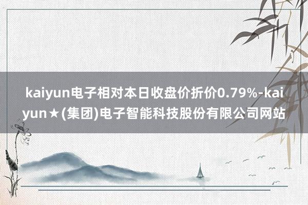 kaiyun电子相对本日收盘价折价0.79%-kaiyun★(集团)电子智能科技股份有限公司网站