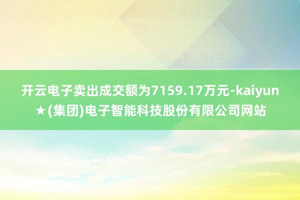 开云电子卖出成交额为7159.17万元-kaiyun★(集团)电子智能科技股份有限公司网站