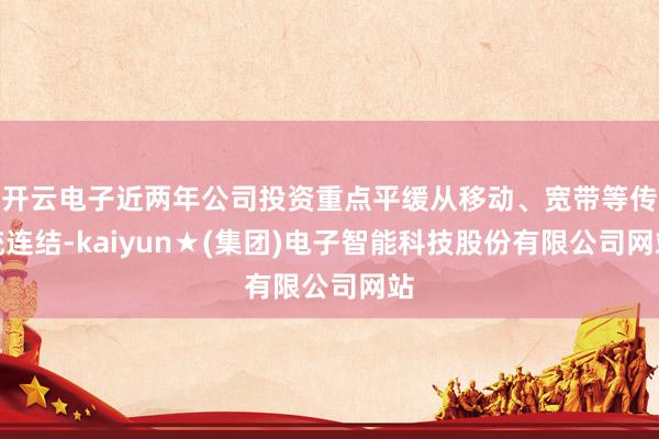 开云电子近两年公司投资重点平缓从移动、宽带等传统连结-kaiyun★(集团)电子智能科技股份有限公司网站
