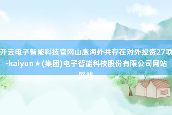 开云电子智能科技官网山鹰海外共存在对外投资27项-kaiyun★(集团)电子智能科技股份有限公司网站