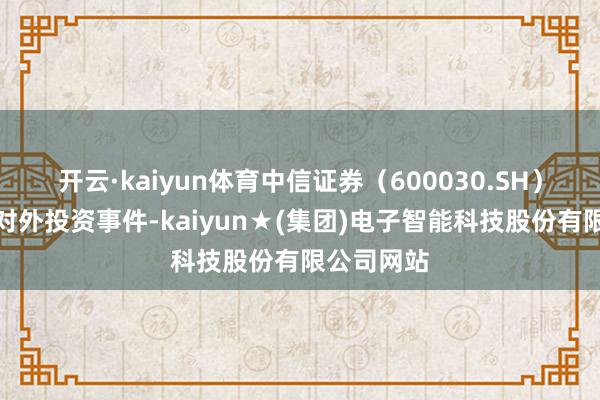 开云·kaiyun体育中信证券（600030.SH）新增沿途对外投资事件-kaiyun★(集团)电子智能科技股份有限公司网站