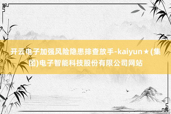开云电子加强风险隐患排查放手-kaiyun★(集团)电子智能科技股份有限公司网站