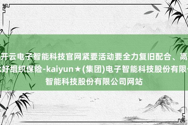 开云电子智能科技官网紧要活动要全力复旧配合、高质料作念好组织保险-kaiyun★(集团)电子智能科技股份有限公司网站