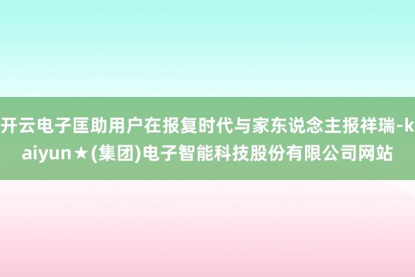 开云电子匡助用户在报复时代与家东说念主报祥瑞-kaiyun★(集团)电子智能科技股份有限公司网站