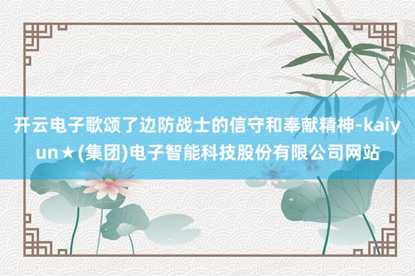 开云电子歌颂了边防战士的信守和奉献精神-kaiyun★(集团)电子智能科技股份有限公司网站