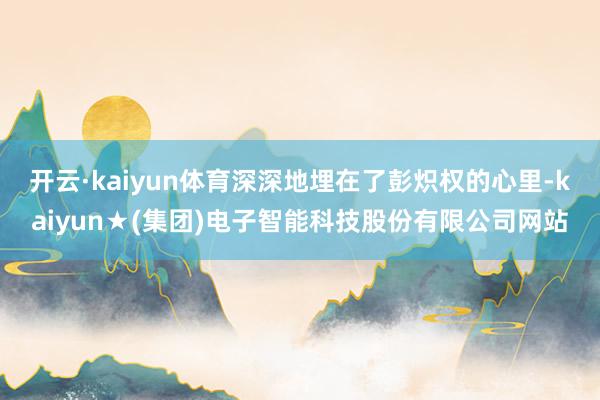开云·kaiyun体育深深地埋在了彭炽权的心里-kaiyun★(集团)电子智能科技股份有限公司网站