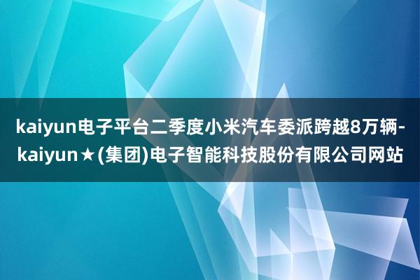 kaiyun电子平台二季度小米汽车委派跨越8万辆-kaiyun★(集团)电子智能科技股份有限公司网站