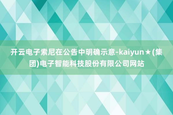 开云电子索尼在公告中明确示意-kaiyun★(集团)电子智能科技股份有限公司网站