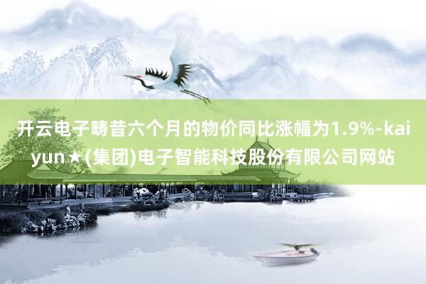 开云电子畴昔六个月的物价同比涨幅为1.9%-kaiyun★(集团)电子智能科技股份有限公司网站