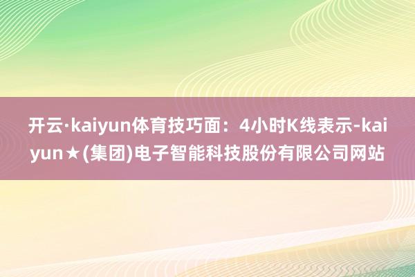 开云·kaiyun体育技巧面：4小时K线表示-kaiyun★(集团)电子智能科技股份有限公司网站