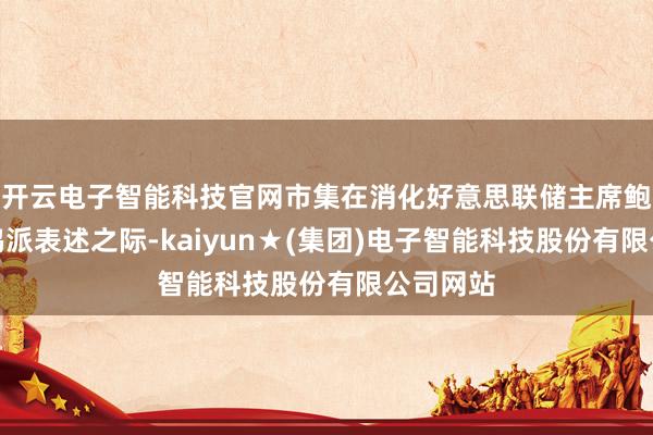 开云电子智能科技官网市集在消化好意思联储主席鲍威尔的鸽派表述之际-kaiyun★(集团)电子智能科技股份有限公司网站