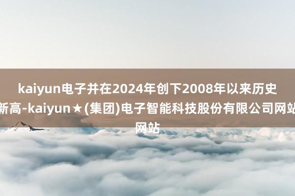 kaiyun电子并在2024年创下2008年以来历史新高-kaiyun★(集团)电子智能科技股份有限公司网站