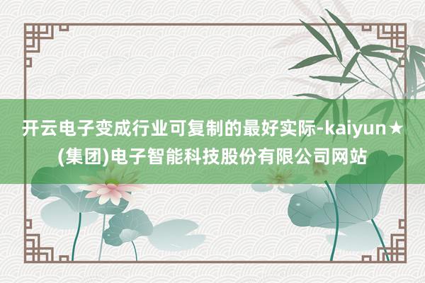 开云电子变成行业可复制的最好实际-kaiyun★(集团)电子智能科技股份有限公司网站