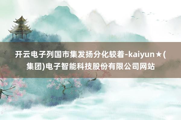 开云电子　　列国市集发扬分化较着-kaiyun★(集团)电子智能科技股份有限公司网站