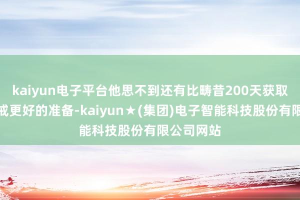 kaiyun电子平台他思不到还有比畴昔200天获取的实战训戒更好的准备-kaiyun★(集团)电子智能科技股份有限公司网站