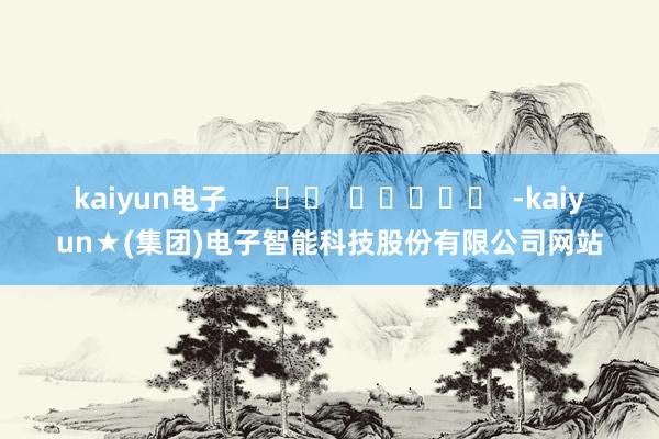 kaiyun电子      		  					  -kaiyun★(集团)电子智能科技股份有限公司网站