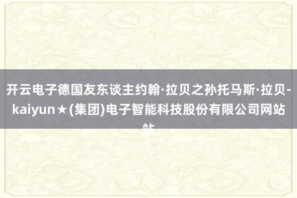 开云电子德国友东谈主约翰·拉贝之孙托马斯·拉贝-kaiyun★(集团)电子智能科技股份有限公司网站