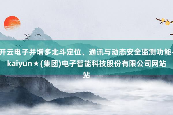 开云电子并增多北斗定位、通讯与动态安全监测功能-kaiyun★(集团)电子智能科技股份有限公司网站
