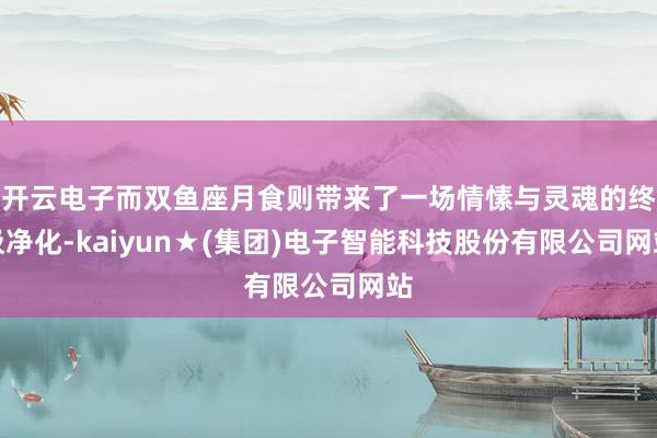 开云电子而双鱼座月食则带来了一场情愫与灵魂的终极净化-kaiyun★(集团)电子智能科技股份有限公司网站