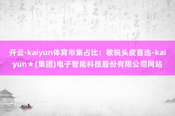 开云·kaiyun体育市集占比：敏锐头皮首选-kaiyun★(集团)电子智能科技股份有限公司网站