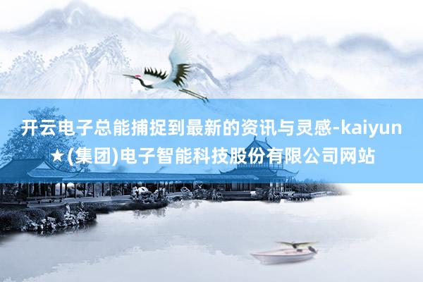 开云电子总能捕捉到最新的资讯与灵感-kaiyun★(集团)电子智能科技股份有限公司网站