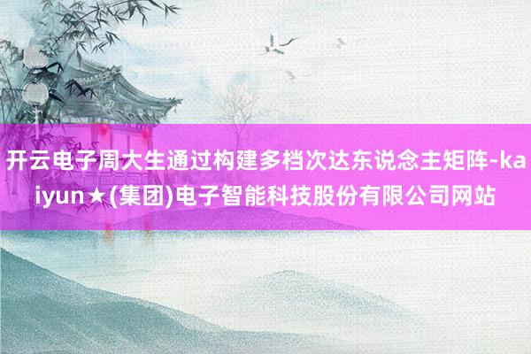 开云电子周大生通过构建多档次达东说念主矩阵-kaiyun★(集团)电子智能科技股份有限公司网站