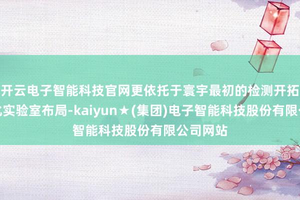 开云电子智能科技官网更依托于寰宇最初的检测开拓与界限化实验室布局-kaiyun★(集团)电子智能科技股份有限公司网站