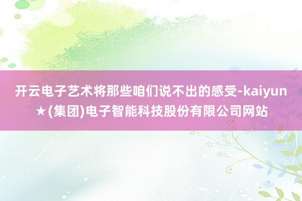 开云电子艺术将那些咱们说不出的感受-kaiyun★(集团)电子智能科技股份有限公司网站