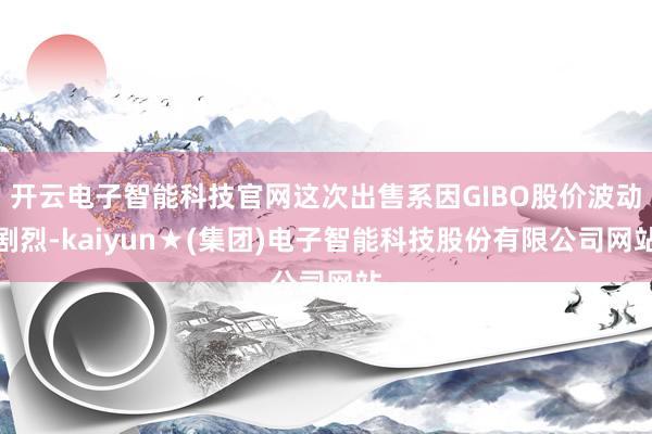 开云电子智能科技官网这次出售系因GIBO股价波动剧烈-kaiyun★(集团)电子智能科技股份有限公司网站