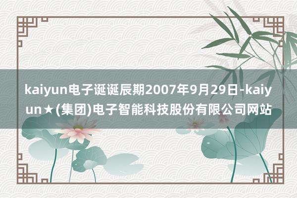 kaiyun电子诞诞辰期2007年9月29日-kaiyun★(集团)电子智能科技股份有限公司网站