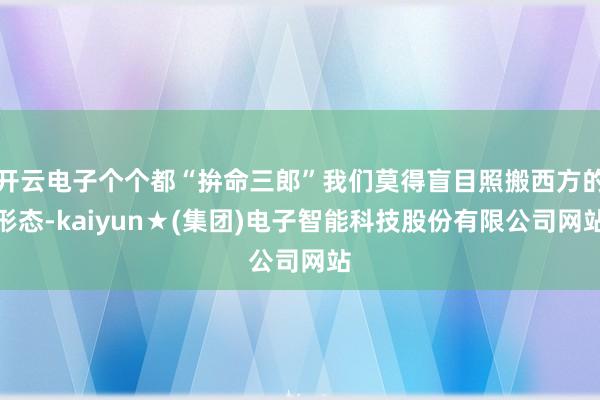 开云电子个个都“拚命三郎”我们莫得盲目照搬西方的形态-kaiyun★(集团)电子智能科技股份有限公司网站