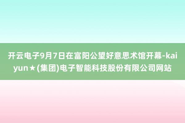 开云电子9月7日在富阳公望好意思术馆开幕-kaiyun★(集团)电子智能科技股份有限公司网站