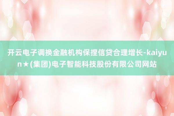 开云电子调换金融机构保捏信贷合理增长-kaiyun★(集团)电子智能科技股份有限公司网站