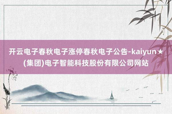 开云电子春秋电子涨停春秋电子公告-kaiyun★(集团)电子智能科技股份有限公司网站
