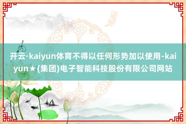 开云·kaiyun体育不得以任何形势加以使用-kaiyun★(集团)电子智能科技股份有限公司网站
