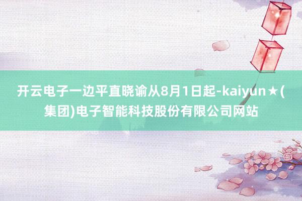 开云电子一边平直晓谕从8月1日起-kaiyun★(集团)电子智能科技股份有限公司网站