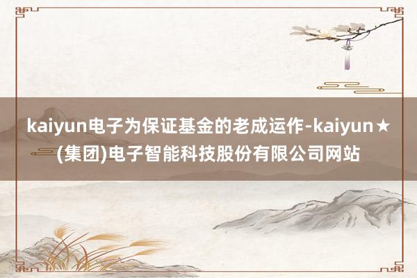 kaiyun电子为保证基金的老成运作-kaiyun★(集团)电子智能科技股份有限公司网站