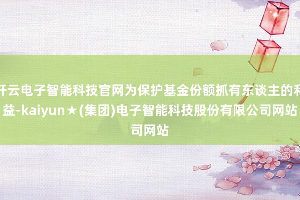 开云电子智能科技官网为保护基金份额抓有东谈主的利益-kaiyun★(集团)电子智能科技股份有限公司网站
