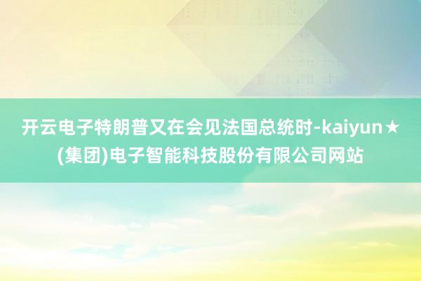 开云电子特朗普又在会见法国总统时-kaiyun★(集团)电子智能科技股份有限公司网站