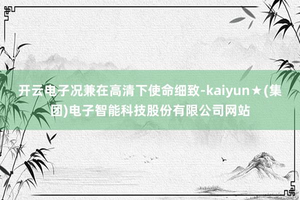 开云电子况兼在高清下使命细致-kaiyun★(集团)电子智能科技股份有限公司网站