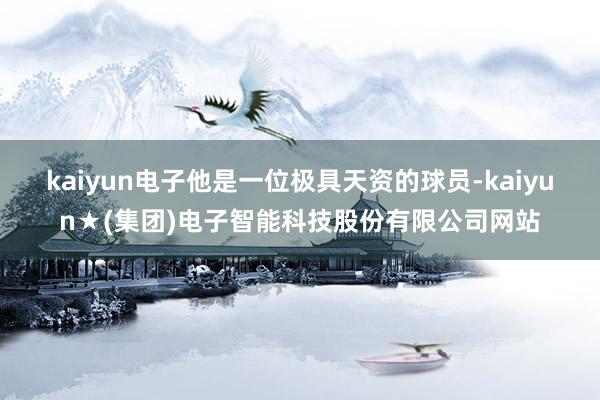 kaiyun电子他是一位极具天资的球员-kaiyun★(集团)电子智能科技股份有限公司网站