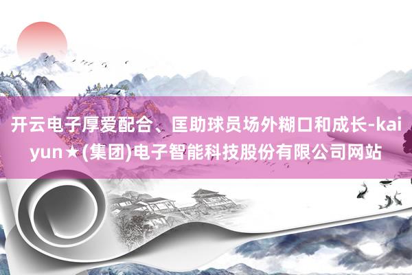 开云电子厚爱配合、匡助球员场外糊口和成长-kaiyun★(集团)电子智能科技股份有限公司网站