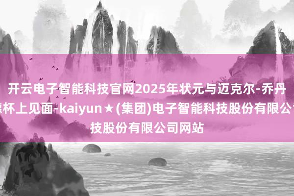 开云电子智能科技官网2025年状元与迈克尔-乔丹在莱德杯上见面-kaiyun★(集团)电子智能科技股份有限公司网站