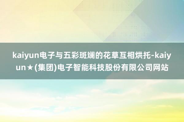 kaiyun电子与五彩斑斓的花草互相烘托-kaiyun★(集团)电子智能科技股份有限公司网站