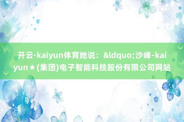开云·kaiyun体育她说：&ldquo;沙峰-kaiyun★(集团)电子智能科技股份有限公司网站