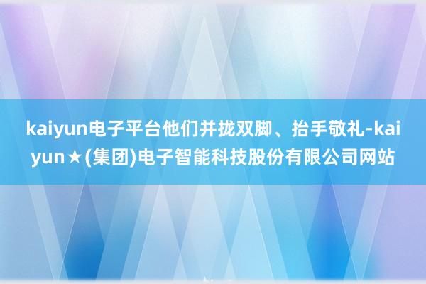 kaiyun电子平台他们并拢双脚、抬手敬礼-kaiyun★(集团)电子智能科技股份有限公司网站