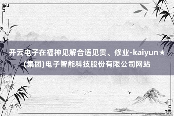 开云电子在福神见解合适见贵、修业-kaiyun★(集团)电子智能科技股份有限公司网站