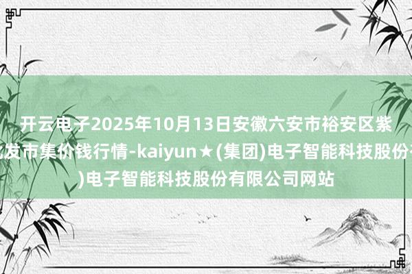 开云电子2025年10月13日安徽六安市裕安区紫竹林农居品批发市集价钱行情-kaiyun★(集团)电子智能科技股份有限公司网站