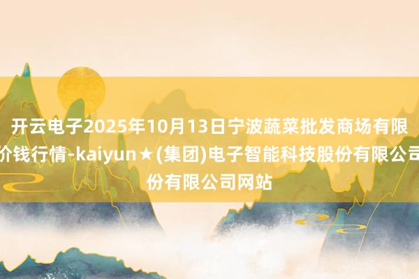 开云电子2025年10月13日宁波蔬菜批发商场有限公司价钱行情-kaiyun★(集团)电子智能科技股份有限公司网站