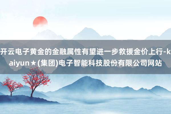 开云电子黄金的金融属性有望进一步救援金价上行-kaiyun★(集团)电子智能科技股份有限公司网站